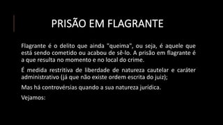 PRISÃO EM FLAGRANTE
Flagrante é o delito que ainda "queima", ou seja, é aquele que
está sendo cometido ou acabou de sê-lo. A prisão em flagrante é
a que resulta no momento e no local do crime.
É medida restritiva de liberdade de natureza cautelar e caráter
administrativo (já que não existe ordem escrita do juiz);
Mas há controvérsias quando a sua natureza jurídica.
Vejamos:
 