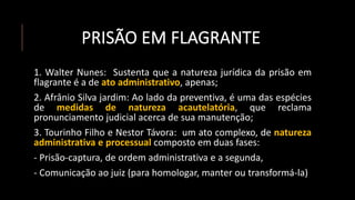 PRISÃO EM FLAGRANTE
1. Walter Nunes: Sustenta que a natureza jurídica da prisão em
flagrante é a de ato administrativo, apenas;
2. Afrânio Silva jardim: Ao lado da preventiva, é uma das espécies
de medidas de natureza acautelatória, que reclama
pronunciamento judicial acerca de sua manutenção;
3. Tourinho Filho e Nestor Távora: um ato complexo, de natureza
administrativa e processual composto em duas fases:
- Prisão-captura, de ordem administrativa e a segunda,
- Comunicação ao juiz (para homologar, manter ou transformá-la)
 