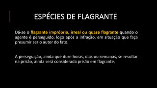 ESPÉCIES DE FLAGRANTE
Dá-se o flagrante impróprio, irreal ou quase flagrante quando o
agente é perseguido, logo após a infração, em situação que faça
presumir ser o autor do fato.
A perseguição, ainda que dure horas, dias ou semanas, se resultar
na prisão, ainda será considerada prisão em flagrante.
 