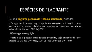 ESPÉCIES DE FLAGRANTE
Dá-se o flagrante presumido (ficto ou assimilado) quando:
- O agente é preso, logo depois de cometer a infração, com
instrumentos, armas, objetos ou papeis que presumam ser ele o
autor do delito (art. 302, IV, CPP).
- Não exige perseguição.
- Basta que a pessoa, em situação suspeita, seja encontrada logo
depois da prática do ilícito, com os instrumentos do crime.
 