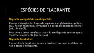 ESPÉCIES DE FLAGRANTE
Flagrante compulsório ou obrigatório:
Alcança a atuação das forças de segurança, englobando as polícias
civil, militar, rodoviária, ferroviária e o corpo de bombeiros militar
(art. 144 da CF).
Estas têm o dever de efetuar a prisão em flagrante sempre que a
hipótese se apresente (em serviço).
Flagrante facultativo:
É a faculdade legal que autoriza qualquer do povo a efetuar ou
não a prisão em flagrante.
 