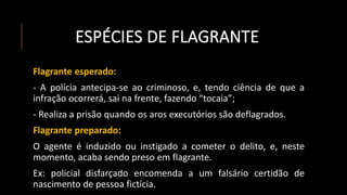 ESPÉCIES DE FLAGRANTE
Flagrante esperado:
- A polícia antecipa-se ao criminoso, e, tendo ciência de que a
infração ocorrerá, sai na frente, fazendo “tocaia”;
- Realiza a prisão quando os aros executórios são deflagrados.
Flagrante preparado:
O agente é induzido ou instigado a cometer o delito, e, neste
momento, acaba sendo preso em flagrante.
Ex: policial disfarçado encomenda a um falsário certidão de
nascimento de pessoa fictícia.
 