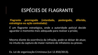 ESPÉCIES DE FLAGRANTE
Flagrante prorrogado (retardado, postergado, diferido,
estratégico ou ação controlada):
É um flagrante estratégico, onde a autoridade policial decide
aguardar o momento mais adequado para realizar a prisão;
Mesmo diante da ocorrência da infração, pode-se deixar de atuar,
no intuito da captura do maior número de infratores ou provas.
Ex. Lei de organização Criminosa (Lei 12.850/2013).
 