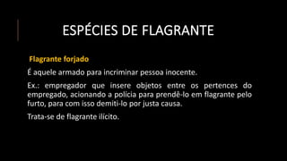 ESPÉCIES DE FLAGRANTE
Flagrante forjado
É aquele armado para incriminar pessoa inocente.
Ex.: empregador que insere objetos entre os pertences do
empregado, acionando a polícia para prendê-lo em flagrante pelo
furto, para com isso demiti-lo por justa causa.
Trata-se de flagrante ilícito.
 