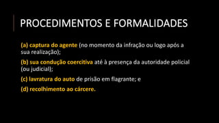 PROCEDIMENTOS E FORMALIDADES
(a) captura do agente (no momento da infração ou logo após a
sua realização);
(b) sua condução coercitiva até à presença da autoridade policial
(ou judicial);
(c) lavratura do auto de prisão em flagrante; e
(d) recolhimento ao cárcere.
 