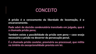 CONCEITO
A prisão é o cerceamento da liberdade de locomoção, é o
encarceramento.
Pode advir de decisão condenatória transitada em julgado, que é
a chamada prisão pena;
Também existe a possibilidade da prisão sem pena – caso wseja
necessária a prisão no decorrer da persecução penal.
É a chamada prisão cautelar, provisória ou processual, que milita
no âmbito da excepcionalidade prevista em lei.
 