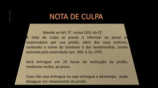 NOTA DE CULPA
Atende ao Art. 5°, inciso LXIV, da CF.
A nota de culpa se presta a informar ao preso os
responsáveis por sua prisão, além dos seus motivos,
contendo o nome do condutor e das testemunhas, sendo
assinada pela autoridade (art. 306, § 2o, CPP).
Será entregue em 24 horas da realização da prisão,
mediante recibo, ao preso.
Caso não seja entregue ou seja entregue a destempo, pode
desaguar em relaxamento da prisão.
 