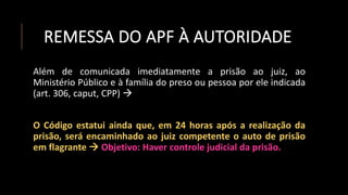 REMESSA DO APF À AUTORIDADE
Além de comunicada imediatamente a prisão ao juiz, ao
Ministério Público e à família do preso ou pessoa por ele indicada
(art. 306, caput, CPP) 
O Código estatui ainda que, em 24 horas após a realização da
prisão, será encaminhado ao juiz competente o auto de prisão
em flagrante  Objetivo: Haver controle judicial da prisão.
 