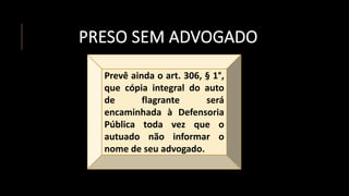 PRESO SEM ADVOGADO
Prevê ainda o art. 306, § 1°,
que cópia integral do auto
de flagrante será
encaminhada à Defensoria
Pública toda vez que o
autuado não informar o
nome de seu advogado.
 