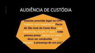 AUDIÊNCIA DE CUSTÓDIA
Inexiste previsão legal no CPP;
Todavia, tem respaldo no Pacto
de São José da Costa Rica, que
determina, no art. 7° que: “toda
pessoa presa, detida ou retida
deve ser conduzida, sem
demora, à presença de um juiz”.
 
