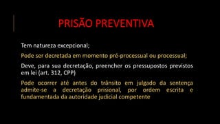 PRISÃO PREVENTIVA
Tem natureza excepcional;
Pode ser decretada em momento pré-processual ou processual;
Deve, para sua decretação, preencher os pressupostos previstos
em lei (art. 312, CPP)
Pode ocorrer até antes do trânsito em julgado da sentença
admite-se a decretação prisional, por ordem escrita e
fundamentada da autoridade judicial competente
 