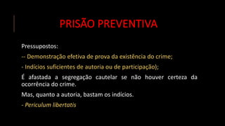 PRISÃO PREVENTIVA
Pressupostos:
-- Demonstração efetiva de prova da existência do crime;
- Indícios suficientes de autoria ou de participação);
É afastada a segregação cautelar se não houver certeza da
ocorrência do crime.
Mas, quanto a autoria, bastam os indícios.
- Periculum libertatis
 