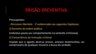 PRISÃO PREVENTIVA
Pressupostos:
- Periculum libertatis - É evidenciado nas seguintes hipóteses:
1) Garantia da ordem pública
(individuo pauta seu comportamento na vertente criminosa).
2) Conveniência da instrução criminal
Impede que o agente destrua provas, ameace testemunhas, ou
comprometa de qualquer maneira a busca da verdade.
 
