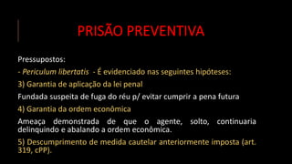 PRISÃO PREVENTIVA
Pressupostos:
- Periculum libertatis - É evidenciado nas seguintes hipóteses:
3) Garantia de aplicação da lei penal
Fundada suspeita de fuga do réu p/ evitar cumprir a pena futura
4) Garantia da ordem econômica
Ameaça demonstrada de que o agente, solto, continuaria
delinquindo e abalando a ordem econômica.
5) Descumprimento de medida cautelar anteriormente imposta (art.
319, cPP).
 