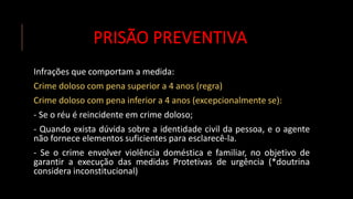 PRISÃO PREVENTIVA
Infrações que comportam a medida:
Crime doloso com pena superior a 4 anos (regra)
Crime doloso com pena inferior a 4 anos (excepcionalmente se):
- Se o réu é reincidente em crime doloso;
- Quando exista dúvida sobre a identidade civil da pessoa, e o agente
não fornece elementos suficientes para esclarecê-la.
- Se o crime envolver violência doméstica e familiar, no objetivo de
garantir a execução das medidas Protetivas de urgência (*doutrina
considera inconstitucional)
 
