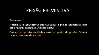 PRISÃO PREVENTIVA
Recursos:
A decisão interlocutória que conceder a prisão preventiva não
cabe recurso (a defesa utilizará o HC)
Quando a decisão for desfavorável ao pleito de prisão: Caberá
recurso em sentido estrito.
 