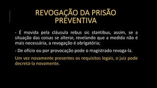 REVOGAÇÃO DA PRISÃO
PREVENTIVA
- É movida pela cláusula rebus sic stantibus, assim, se a
situação das coisas se alterar, revelando que a medida não é
mais necessária, a revogação é obrigatória;
- De ofício ou por provocação pode o magistrado revoga-la.
Um vez novamente presentes os requisitos legais, o juiz pode
decretá-la novamente.
 