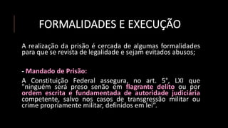 FORMALIDADES E EXECUÇÃO
A realização da prisão é cercada de algumas formalidades
para que se revista de legalidade e sejam evitados abusos;
- Mandado de Prisão:
A Constituição Federal assegura, no art. 5°, LXI que
"ninguém será preso senão em flagrante delito ou por
ordem escrita e fundamentada de autoridade judiciária
competente, salvo nos casos de transgressão militar ou
crime propriamente militar, definidos em lei”.
 