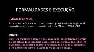 FORMALIDADES E EXECUÇÃO
- Mandado de Prisão:
Para maior efetividade, o juiz deverá providenciar o registro do
respectivo mandado no banco de dados do CNJ (art. 289-A, CPP).
Horário:
Pode ser realizada durante o dia ou a noite, respeitando o horário
do dia (6h às 18h) caso haja necessidade de ingresso domiciliar (há
divergência doutrinária quanto a necessidade de autorização judicial
para ingresso no domicilio, além do mandado de prisão).
 