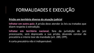 FORMALIDADES E EXECUÇÃO
Prisão em território diverso da atuação judicial
Infrator em outro país: A prisão deve atender às leis ou tratados que
dizem respeito à extradição.
Infrator em território nacional, fora da jurisdição do juiz
processante, será deprecada a sua prisão, devendo constar da
precatória o inteiro teor do mandado (art. 289, CPP).
A carta precatória não é indispensável.
 