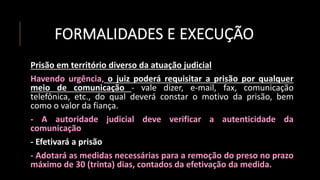 FORMALIDADES E EXECUÇÃO
Prisão em território diverso da atuação judicial
Havendo urgência, o juiz poderá requisitar a prisão por qualquer
meio de comunicação - vale dizer, e-mail, fax, comunicação
telefônica, etc., do qual deverá constar o motivo da prisão, bem
como o valor da fiança.
- A autoridade judicial deve verificar a autenticidade da
comunicação
- Efetivará a prisão
- Adotará as medidas necessárias para a remoção do preso no prazo
máximo de 30 (trinta) dias, contados da efetivação da medida.
 