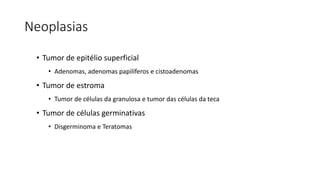 Neoplasias
• Tumor de epitélio superficial
• Adenomas, adenomas papilíferos e cistoadenomas
• Tumor de estroma
• Tumor de células da granulosa e tumor das células da teca
• Tumor de células germinativas
• Disgerminoma e Teratomas
 