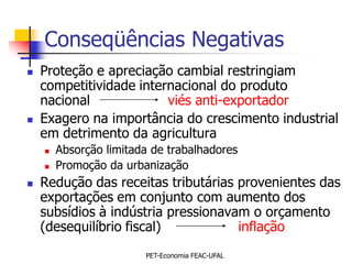 Conseqüências Negativas
   Proteção e apreciação cambial restringiam
    competitividade internacional do produto
    nacional             viés anti-exportador
   Exagero na importância do crescimento industrial
    em detrimento da agricultura
       Absorção limitada de trabalhadores
       Promoção da urbanização
   Redução das receitas tributárias provenientes das
    exportações em conjunto com aumento dos
    subsídios à indústria pressionavam o orçamento
    (desequilíbrio fiscal)           inflação
                        PET-Economia FEAC-UFAL
 
