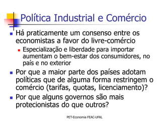 Política Industrial e Comércio
   Há praticamente um consenso entre os
    economistas a favor do livre-comércio
       Especialização e liberdade para importar
        aumentam o bem-estar dos consumidores, no
        país e no exterior
   Por que a maior parte dos países adotam
    políticas que de alguma forma restringem o
    comércio (tarifas, quotas, licenciamento)?
   Por que alguns governos são mais
    protecionistas do que outros?
                      PET-Economia FEAC-UFAL
 