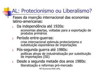 AL: Protecionismo ou Liberalismo?
 Fases da inserção internacional das economias
 latino-americanas:
1. Da independência até 1920s:
       economias abertas, voltadas para a exportação de
       produtos primários
2.   Período entre-guerras:
       crise internacional estimula protecionismo e
       substituição espontânea de importações
3.   Pós-segunda guerra até 1980s:
       políticas ativas de industrialização por substituição
       de importações (ISI)
4.   Desde a segunda metade dos anos 1980s:
       liberalização e reformas pró-mercado
                     PET-Economia FEAC-UFAL
 