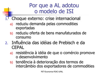 Por que a AL adotou
                   o modelo de ISI
1.    Choque externo: crise internacional
     a)   reduziu demanda pelas commodities
          exportadas
     b)   reduziu oferta de bens manufaturados de
          consumo
2.    Influência das idéias de Prebisch e da
      CEPAL
     a)   resistência à idéia de que o comércio promove
          o desenvolvimento
     b)   tendência à deterioração dos termos de
          intercâmbio dos exportadores de commodities
                        PET-Economia FEAC-UFAL
 