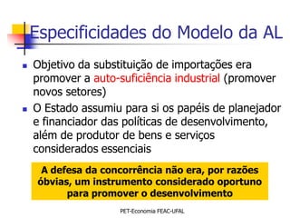 Especificidades do Modelo da AL
   Objetivo da substituição de importações era
    promover a auto-suficiência industrial (promover
    novos setores)
   O Estado assumiu para si os papéis de planejador
    e financiador das políticas de desenvolvimento,
    além de produtor de bens e serviços
    considerados essenciais
     A defesa da concorrência não era, por razões
    óbvias, um instrumento considerado oportuno
          para promover o desenvolvimento
                    PET-Economia FEAC-UFAL
 