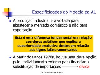 Especificidades do Modelo da AL
   A produção industrial era voltada para
    abastecer o mercado doméstico e não para
    exportação
     Esta é uma diferença fundamental em relação
            aos tigres asiáticos que explica a
      superioridade produtiva destes em relação
              aos tigres latino-americanos

   A partir dos anos 1970s, houve uma clara opção
    pelo endividamento externo para financiar a
    substituição de importações          dívida
                   PET-Economia FEAC-UFAL
 