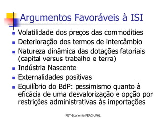 Argumentos Favoráveis à ISI
   Volatilidade dos preços das commodities
   Deterioração dos termos de intercâmbio
   Natureza dinâmica das dotações fatoriais
    (capital versus trabalho e terra)
   Indústria Nascente
   Externalidades positivas
   Equilíbrio do BdP: pessimismo quanto à
    eficácia de uma desvalorização e opção por
    restrições administrativas às importações
                  PET-Economia FEAC-UFAL
 