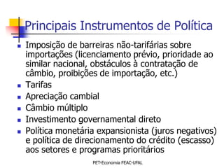 Principais Instrumentos de Política
   Imposição de barreiras não-tarifárias sobre
    importações (licenciamento prévio, prioridade ao
    similar nacional, obstáculos à contratação de
    câmbio, proibições de importação, etc.)
   Tarifas
   Apreciação cambial
   Câmbio múltiplo
   Investimento governamental direto
   Política monetária expansionista (juros negativos)
    e política de direcionamento do crédito (escasso)
    aos setores e programas prioritários
                     PET-Economia FEAC-UFAL
 