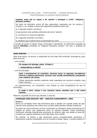 CURSOS ON-LINE – PORTUGUÊS – CURSO REGULAR
                PROFESSORA CLAUDIA KOZLOWSKI

  respeitar essas leis ou regras e de reprimir e perseguir o crime”. (Pequeno
  dicionário jurídico)
  No texto do dicionário acima há dois segmentos, separados por um ponto-e-
  vírgula(;); em relação a esses dois segmentos podemos dizer que:
  a) o segundo explica o primeiro;
  b) apresentam dois sentidos diferentes do termo “polícia”;
  c) o primeiro é a causa do segundo;
  d) o segundo contradiz o primeiro;
  e) mostram que a polícia atua na prevenção do crime.

A função do ponto-e-vírgula nessa construção é apresentar as diferentes acepções da
palavra POLÍCIA, presentes no “Pequeno Dicionário Jurídico”. Por isso, a resposta foi
opção b.


DOIS PONTOS
Esse sinal marca, na escrita, a suspensão de uma frase não concluída. Emprega-se, pois,
para anunciar:
- uma citação:
      Às margens do Ipiranga, gritou D.Pedro I:
      - Independência ou Morte!
- uma enumeração:
      Após o levantamento do inventário, devemos tomar as seguintes providências:
      encerrar o balanço patrimonial, convocar uma reunião extraordinária, providenciar
      uma auditoria nas contas.
      (Esses elementos também poderiam estar separados por pontos-e-vírgulas, para
      maior clareza.)
- um esclarecimento, um comentário, uma síntese ou uma conseqüência do que foi
enunciado:
      A razão é clara: achava a sua conversa menos cansativa que a dos outros
      homens.
Observe a questão de prova que abordou o assunto.

  (FUNDAÇÃO JOÃO GOULART/ SMF – ANALISTA PLANEJAMENTO / 2005)
  Texto 2
  Nunca as condições foram tão favoráveis para a adoção em grande escala do gás
  natural como propulsor dos ônibus que circulam pelas grandes cidades brasileiras.
  Do ponto de vista ambiental, já eram conhecidas as vantagens desse combustível em
  relação ao diesel, que predomina entre os veículos pesados. Esses benefícios
  motivaram diversas experiências anteriores de ônibus a gás, que desde os anos 80
  circulam em capitais brasileiras como São Paulo, Rio e Recife.
  No entanto, os ônibus a gás mostraram pouca competitividade econômica e
  operacional, quando comparados com os movidos a diesel. Agora, o cenário político e

                      www.pontodosconcursos.com.br                                  10
 