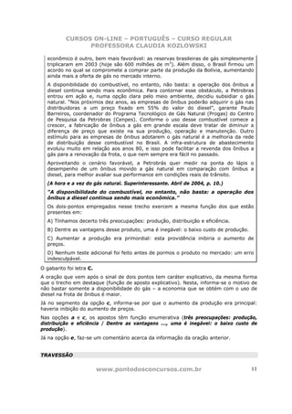 CURSOS ON-LINE – PORTUGUÊS – CURSO REGULAR
                 PROFESSORA CLAUDIA KOZLOWSKI

  econômico é outro, bem mais favorável: as reservas brasileiras de gás simplesmente
  triplicaram em 2003 (hoje são 600 milhões de m3). Além disso, o Brasil firmou um
  acordo no qual se compromete a comprar parte da produção da Bolívia, aumentando
  ainda mais a oferta de gás no mercado interno.
  A disponibilidade do combustível, no entanto, não basta: a operação dos ônibus a
  diesel continua sendo mais econômica. Para contornar esse obstáculo, a Petrobras
  entrou em ação e, numa opção clara pelo meio ambiente, decidiu subsidiar o gás
  natural. “Nos próximos dez anos, as empresas de ônibus poderão adquirir o gás nas
  distribuidoras a um preço fixado em 55% do valor do diesel”, garante Paulo
  Barreiros, coordenador do Programa Tecnológico de Gás Natural (Progas) do Centro
  de Pesquisa da Petrobras (Cenpes). Conforme o uso desse combustível comece a
  crescer, a fabricação de ônibus a gás em grande escala deve tratar de diminuir a
  diferença de preço que existe na sua produção, operação e manutenção. Outro
  estímulo para as empresas de ônibus adotarem o gás natural é a melhoria da rede
  de distribuição desse combustível no Brasil. A infra-estrutura de abastecimento
  evoluiu muito em relação aos anos 80, e isso pode facilitar a revenda dos ônibus a
  gás para a renovação da frota, o que nem sempre era fácil no passado.
  Aproveitando o cenário favorável, a Petrobrás quer medir na ponta do lápis o
  desempenho de um ônibus movido a gás natural em comparação com ônibus a
  diesel, para melhor avaliar sua performance em condições reais de trânsito.
  (A hora e a vez do gás natural. Superinteressante. Abril de 2004, p. 10.)
  “A disponibilidade do combustível, no entanto, não basta: a operação dos
  ônibus a diesel continua sendo mais econômica.”
  Os dois-pontos empregados nesse trecho exercem a mesma função dos que estão
  presentes em:
  A) Tínhamos decerto três preocupações: produção, distribuição e eficiência.
  B) Dentre as vantagens desse produto, uma é inegável: o baixo custo de produção.
  C) Aumentar a produção era primordial: esta providência inibiria o aumento de
  preços.
  D) Nenhum teste adicional foi feito antes de pormos o produto no mercado: um erro
  indesculpável.

O gabarito foi letra C.
A oração que vem após o sinal de dois pontos tem caráter explicativo, da mesma forma
que o trecho em destaque (função de aposto explicativo). Nesta, informa-se o motivo de
não bastar somente a disponibilidade do gás – a economia que se obtém com o uso de
diesel na frota de ônibus é maior.
Já no segmento da opção c, informa-se por que o aumento da produção era principal:
haveria inibição do aumento de preços.
Nas opções a e c, os apostos têm função enumerativa (três preocupações: produção,
distribuição e eficiência / Dentre as vantagens ..., uma é inegável: o baixo custo de
produção).
Já na opção e, faz-se um comentário acerca da informação da oração anterior.


TRAVESSÃO


                          www.pontodosconcursos.com.br                               11
 