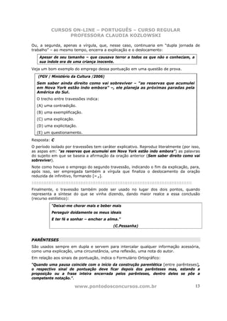 CURSOS ON-LINE – PORTUGUÊS – CURSO REGULAR
                 PROFESSORA CLAUDIA KOZLOWSKI

Ou, a segunda, apenas a vírgula, que, nesse caso, continuaria em “dupla jornada de
trabalho” – ao mesmo tempo, encerra a explicação e o deslocamento:
    Apesar de seu tamanho – que causava terror a todos os que não o conheciam, a
    sua índole era de uma criança inocente.
Veja um bom exemplo do emprego dessa pontuação em uma questão de prova.

   (FGV / Ministério da Cultura /2006)
   Sem saber ainda direito como vai sobreviver – "as reservas que acumulei
   em Nova York estão indo embora" –, ele planeja as próximas paradas pela
   América do Sul.
   O trecho entre travessões indica:
   (A) uma contradição.
   (B) uma exemplificação.
   (C) uma explicação.
   (D) uma explicitação.
   (E) um questionamento.

Resposta: C
O período isolado por travessões tem caráter explicativo. Reproduz literalmente (por isso,
as aspas em: "as reservas que acumulei em Nova York estão indo embora") as palavras
do sujeito em que se baseia a afirmação da oração anterior (Sem saber direito como vai
sobreviver).
Note como houve o emprego do segundo travessão, indicando o fim da explicação, para,
após isso, ser empregada também a vírgula que finaliza o deslocamento da oração
reduzida de infinitivo, formando [– ,].
:::::::::::::::::::::::::::::::::::::::::::::::::::::::::::::::::::::::::::::::::::::::::::::::
Finalmente, o travessão também pode ser usado no lugar dos dois pontos, quando
representa a síntese do que se vinha dizendo, dando maior realce a essa conclusão
(recurso estilístico):
           “Deixai-me chorar mais e beber mais
           Perseguir doidamente os meus ideais
           E ter fé e sonhar – encher a alma.”
                                                (C.Pessanha)


PARÊNTESES
São usados sempre em dupla e servem para intercalar qualquer informação acessória,
como uma explicação, uma circunstância, uma reflexão, uma nota do autor.
Em relação aos sinais de pontuação, indica o Formulário Ortográfico:
“Quando uma pausa coincide com o início da construção parentética [entre parênteses],
o respectivo sinal de pontuação deve ficar depois dos parênteses mas, estando a
proposição ou a frase inteira encerrada pelos parênteses, dentro deles se põe a
competente notação.”.

                         www.pontodosconcursos.com.br                                             13
 
