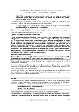 CURSOS ON-LINE – PORTUGUÊS – CURSO REGULAR
                PROFESSORA CLAUDIA KOZLOWSKI

       “Não, filhos meus (deixai-me experimentar, uma vez que seja, convosco, este
       suavíssimo nome); não: o coração não é tão frívolo, tão exterior, tão carnal,
       quanto se cuida.” (Rui Barbosa)
O ponto-e-vírgula permaneceu após o fim da construção entre os parênteses, por
pertencer à oração que se antecedia a construção parentética.
       “A imprensa (quem a contesta?) é o mais poderoso meio que se tem inventado
       para a divulgação do pensamento.” (Carlos Laet)
O ponto de interrogação pertence à oração entre parênteses e lá deve ser empregado.
Quer uma questão de prova? Então, aí está ela!

(CESPE UNB/DEFENSORIA DA UNIÃO/2002)
Pensar o corpo apenas como máquina — ou, no limite, a sua substituição por “máquinas
inteligentes'' — é o mesmo que ver sem perceber. A máquina funciona, o homem vive,
isto é, estrutura seu mundo, seus valores e seu corpo. O que acontece quando se pensa
que as máquinas são equivalentes a seres vivos? Um pensamento artificialista (segundo
o qual é preciso tudo refazer pelo artifício humano) é levado até um ponto em que o
próprio pensamento desaparece. Os cultores do artificialismo não distinguem, por
exemplo, cérebro e mente. Ao desvendarem certos mecanismos do cérebro, pensam ter
descoberto o segredo do pensamento. É certo que a vida mental é muito mais complexa.
Adaulo Novaes. A máquina do homem e da ciência. In: 0 homem e a máquina - ciclo de
conferências. Rio e Brasília: CCBB (com adaptações).
Julgue o item que se segue.
Por constituir uma explicação do termo anterior, a oração entre parênteses (l.5-
6) admite ter os parênteses substituídos por travessões ou por vírgulas.

Essa questão serve como um reforço de tudo o que vimos sobre o emprego de vírgulas,
travessões e parênteses.
Podemos substituir parênteses por travessões ou por vírgulas. Também podemos
substituir os travessóes por parênteses ou por vírgulas. Esse “troca-troca” é válido para
isolar elementos de natureza explicativa.
Contudo (já vimos), nem sempre a recíproca é verdadeira (trocar as vírgulas pelos
demais). Este sinal (vírgula) possui outras funções além de isolar explicação – serve para
isolar conjunções, indicar deslocamento etc.


ASPAS
Usam-se aspas para indicar uma citação (em todas as nossas aulas, há exemplos desse
emprego, inclusive aqui), para destacar uma expressão ou palavra a que se queira dar
relevo na construção, ou realçar ironicamente alguma palavra ou expressão.
          A isso eu chamo de “hipocrisia burra”.
          Esse é o país do “jeitinho”.
Celso Cunha alerta para o emprego da pontuação no emprego de aspas:
“Quando a pausa coincide com o final da expressão ou sentença que se acha entre aspas,
coloca-se o competente sinal de pontuação depois delas, se encerram apenas uma parte


                       www.pontodosconcursos.com.br                                    14
 