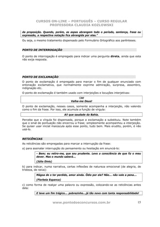 CURSOS ON-LINE – PORTUGUÊS – CURSO REGULAR
                PROFESSORA CLAUDIA KOZLOWSKI

da proposição. Quando, porém, as aspas abrangem todo o período, sentença, frase ou
expressão, a respectiva notação fica abrangida por elas.”
Ou seja, o mesmo tratamento dispensado pelo Formulário Ortográfico aos parênteses.


PONTO DE INTERROGAÇÃO

O ponto de interrogação é empregado para indicar uma pergunta direta, ainda que esta
não exija resposta.




PONTO DE EXCLAMAÇÃO
O ponto de exclamação é empregado para marcar o fim de qualquer enunciado com
entonação exclamativa, que normalmente exprime admiração, surpresa, assombro,
indignação etc.
O ponto de exclamação é também usado com interjeições e locuções interjetivas:
                                         Oh!
                                   Valha-me Deus!
O ponto de exclamação, nesses casos, somente acompanha a interjeição, não valendo
como o fim da frase. Por isso, ele acumula a função de vírgula:
                               Ai! que saudade da Bahia.
Perceba que a vírgula foi dispensada, porque a exclamação a substituiu. Note também
que o sinal de pontuação não encerrou a frase; simplesmente acompanhou a interjeição.
Se quiser usar inicial maiúscula após esse ponto, tudo bem. Mais erudito, porém, é não
usá-lo.


RETICÊNCIAS
As reticências são empregadas para marcar a interrupção da frase:
a) para assinalar interrupção do pensamento ou hesitação em enunciá-lo:
          - Bem; eu retiro-me, que sou prudente. Levo a consciência de que fiz o meu
          dever. Mas o mundo saberá...
          (Júlio Dinis)
b) para indicar, numa narrativa, certas inflexões de natureza emocional (de alegria, de
tristeza, de raiva):
          Mágoa de o ter perdido, amor ainda. Ódio por ele? Não... não vale a pena...
          (Florbela Espanca)
c) como forma de realçar uma palavra ou expressão, colocando-se as reticências antes
dela:
          E teve um fim trágico... pobrezinho...já tão novo com tanta responsabilidade!


                          www.pontodosconcursos.com.br                                  15
 