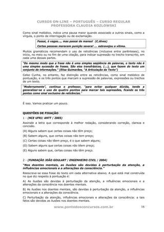 CURSOS ON-LINE – PORTUGUÊS – CURSO REGULAR
                PROFESSORA CLAUDIA KOZLOWSKI

Como sinal melódico, indica uma pausa maior quando associado a outros sinais, como a
vírgula, o ponto de interrogação ou de exclamação.
          Passai, ó vagas..., mas passai de manso! (C.Alves)
          Certas pessoas merecem punição severa! ... esbravejou a vítima.
Muitos gramáticos recomendam o uso de reticências (inclusive entre parênteses), no
início, no meio ou no fim de uma citação, para indicar supressão no trecho transcrito, em
cada uma dessas partes.
“Do mesmo modo que a frase não é uma simples seqüência de palavras, o texto não é
uma simples sucessão de frases. São elos transfrásicos, (...), que fazem do texto um
conjunto de informações.” (Elisa Guimarães, “A Articulação do Texto”)
Celso Cunha, no entanto, faz distinção entre as reticências, como sinal melódico de
pontuação, e os três pontos que marcam a supressão de palavras, expressões ou trechos
de um texto.
"Modernamente”, continua o professor, “para evitar qualquer dúvida, tende a
generalizar-se o uso de quatro pontos para marcar tais supressões, ficando os três
pontos como sinal exclusivo de reticências."


É isso. Vamos praticar um pouco.


QUESTÕES DE FIXAÇÃO
1 - (NCE UFRJ/ ANTT / 2005)
Assinale a letra que corresponde à melhor redação, considerando correção, clareza e
concisão.
(A) Alguns sabem que certas coisas não têm preço;
(B) Sabem alguns, que certas coisas não tem preço;
(C) Certas coisas não têem preço, é o que sabem alguns;
(D) Sabem alguns que certas coisas não têem preço;
(E) Alguns sabem que, certas coisas não têm preço.


2 - (FUNDAÇÃO JOÃO GOULART / ENGENHEIRO CIVIL / 2004)
“Nos doentes mentais, as ilusões são devidas à perturbação da atenção, a
influências emocionais e a alterações da consciência.”
Reescreve-se essa frase do texto em cada alternativa abaixo. A que está mal construída
no que diz respeito à pontuação é:
A) As ilusões são devidas à perturbação da atenção, a influências emocionais e a
alterações da consciência nos doentes mentais.
B) As ilusões nos doentes mentais, são devidas à perturbação da atenção, a influências
emocionais e a alterações da consciência.
C) Perturbação da atenção, influências emocionais e alterações da consciência: a tais
fatos são devidas as ilusões nos doentes mentais.

                      www.pontodosconcursos.com.br                                    16
 