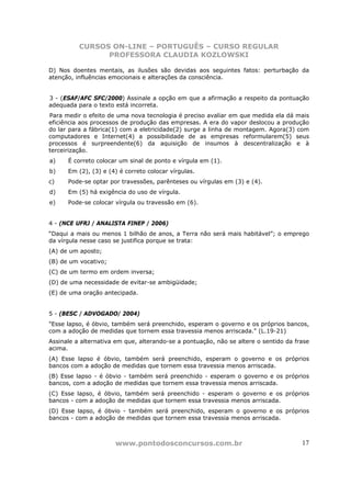 CURSOS ON-LINE – PORTUGUÊS – CURSO REGULAR
                PROFESSORA CLAUDIA KOZLOWSKI

D) Nos doentes mentais, as ilusões são devidas aos seguintes fatos: perturbação da
atenção, influências emocionais e alterações da consciência.


3 - (ESAF/AFC SFC/2000) Assinale a opção em que a afirmação a respeito da pontuação
adequada para o texto está incorreta.
Para medir o efeito de uma nova tecnologia é preciso avaliar em que medida ela dá mais
eficiência aos processos de produção das empresas. A era do vapor deslocou a produção
do lar para a fábrica(1) com a eletricidade(2) surge a linha de montagem. Agora(3) com
computadores e Internet(4) a possibilidade de as empresas reformularem(5) seus
processos é surpreendente(6) da aquisição de insumos à descentralização e à
terceirização.
a)    É correto colocar um sinal de ponto e vírgula em (1).
b)    Em (2), (3) e (4) é correto colocar vírgulas.
c)    Pode-se optar por travessões, parênteses ou vírgulas em (3) e (4).
d)    Em (5) há exigência do uso de vírgula.
e)    Pode-se colocar vírgula ou travessão em (6).


4 - (NCE UFRJ / ANALISTA FINEP / 2006)
“Daqui a mais ou menos 1 bilhão de anos, a Terra não será mais habitável”; o emprego
da vírgula nesse caso se justifica porque se trata:
(A) de um aposto;
(B) de um vocativo;
(C) de um termo em ordem inversa;
(D) de uma necessidade de evitar-se ambigüidade;
(E) de uma oração antecipada.


5 - (BESC / ADVOGADO/ 2004)
"Esse lapso, é óbvio, também será preenchido, esperam o governo e os próprios bancos,
com a adoção de medidas que tornem essa travessia menos arriscada." (L.19-21)
Assinale a alternativa em que, alterando-se a pontuação, não se altere o sentido da frase
acima.
(A) Esse lapso é óbvio, também será preenchido, esperam o governo e os próprios
bancos com a adoção de medidas que tornem essa travessia menos arriscada.
(B) Esse lapso - é óbvio - também será preenchido - esperam o governo e os próprios
bancos, com a adoção de medidas que tornem essa travessia menos arriscada.
(C) Esse lapso, é óbvio, também será preenchido - esperam o governo e os próprios
bancos - com a adoção de medidas que tornem essa travessia menos arriscada.
(D) Esse lapso, é óbvio - também será preenchido, esperam o governo e os próprios
bancos - com a adoção de medidas que tornem essa travessia menos arriscada.



                      www.pontodosconcursos.com.br                                    17
 