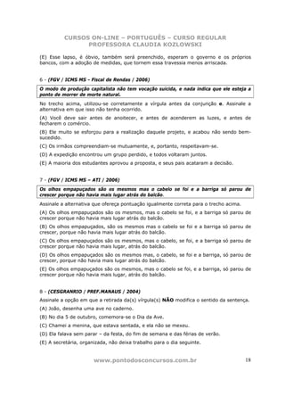 CURSOS ON-LINE – PORTUGUÊS – CURSO REGULAR
                PROFESSORA CLAUDIA KOZLOWSKI

(E) Esse lapso, é óbvio, também será preenchido, esperam o governo e os próprios
bancos, com a adoção de medidas, que tornem essa travessia menos arriscada.


6 - (FGV / ICMS MS - Fiscal de Rendas / 2006)
O modo de produção capitalista não tem vocação suicida, e nada indica que ele esteja a
ponto de morrer de morte natural.
No trecho acima, utilizou-se corretamente a vírgula antes da conjunção e. Assinale a
alternativa em que isso não tenha ocorrido.
(A) Você deve sair antes de anoitecer, e antes de acenderem as luzes, e antes de
fecharem o comércio.
(B) Ele muito se esforçou para a realização daquele projeto, e acabou não sendo bem-
sucedido.
(C) Os irmãos compreendiam-se mutuamente, e, portanto, respeitavam-se.
(D) A expedição encontrou um grupo perdido, e todos voltaram juntos.
(E) A maioria dos estudantes aprovou a proposta, e seus pais acataram a decisão.


7 - (FGV / ICMS MS – ATI / 2006)
Os olhos empapuçados são os mesmos mas o cabelo se foi e a barriga só parou de
crescer porque não havia mais lugar atrás do balcão.
Assinale a alternativa que ofereça pontuação igualmente correta para o trecho acima.
(A) Os olhos empapuçados são os mesmos, mas o cabelo se foi, e a barriga só parou de
crescer porque não havia mais lugar atrás do balcão.
(B) Os olhos empapuçados, são os mesmos mas o cabelo se foi e a barriga só parou de
crescer, porque não havia mais lugar atrás do balcão.
(C) Os olhos empapuçados são os mesmos, mas o cabelo, se foi, e a barriga só parou de
crescer porque não havia mais lugar, atrás do balcão.
(D) Os olhos empapuçados são os mesmos mas, o cabelo, se foi e a barriga, só parou de
crescer, porque não havia mais lugar atrás do balcão.
(E) Os olhos empapuçados são os mesmos, mas o cabelo se foi, e a barriga, só parou de
crescer porque não havia mais lugar, atrás do balcão.


8 - (CESGRANRIO / PREF.MANAUS / 2004)
Assinale a opção em que a retirada da(s) vírgula(s) NÃO modifica o sentido da sentença.
(A) João, desenha uma ave no caderno.
(B) No dia 5 de outubro, comemora-se o Dia da Ave.
(C) Chamei a menina, que estava sentada, e ela não se mexeu.
(D) Ela falava sem parar – da festa, do fim de semana e das férias de verão.
(E) A secretária, organizada, não deixa trabalho para o dia seguinte.


                       www.pontodosconcursos.com.br                                    18
 