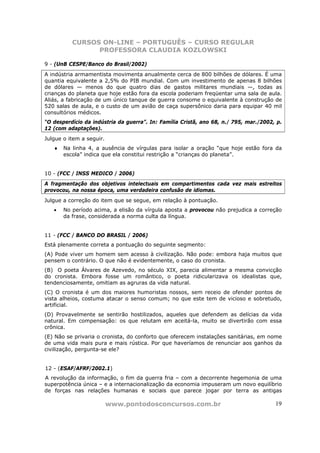 CURSOS ON-LINE – PORTUGUÊS – CURSO REGULAR
                PROFESSORA CLAUDIA KOZLOWSKI

9 - (UnB CESPE/Banco do Brasil/2002)
A indústria armamentista movimenta anualmente cerca de 800 bilhões de dólares. É uma
quantia equivalente a 2,5% do PIB mundial. Com um investimento de apenas 8 bilhões
de dólares — menos do que quatro dias de gastos militares mundiais —, todas as
crianças do planeta que hoje estão fora da escola poderiam freqüentar uma sala de aula.
Aliás, a fabricação de um único tanque de guerra consome o equivalente à construção de
520 salas de aula, e o custo de um avião de caça supersônico daria para equipar 40 mil
consultórios médicos.
“O desperdício da indústria da guerra”. In: Família Cristã, ano 68, n./ 795, mar./2002, p.
12 (com adaptações).
Julgue o item a seguir.
   ♦   Na linha 4, a ausência de vírgulas para isolar a oração “que hoje estão fora da
       escola” indica que ela constitui restrição a “crianças do planeta”.


10 - (FCC / INSS MEDICO / 2006)
A fragmentação dos objetivos intelectuais em compartimentos cada vez mais estreitos
provocou, na nossa época, uma verdadeira confusão de idiomas.
Julgue a correção do item que se segue, em relação à pontuação.
   •   No período acima, a elisão da vírgula aposta a provocou não prejudica a correção
       da frase, considerada a norma culta da língua.


11 - (FCC / BANCO DO BRASIL / 2006)
Está plenamente correta a pontuação do seguinte segmento:
(A) Pode viver um homem sem acesso à civilização. Não pode: embora haja muitos que
pensem o contrário. O que não é evidentemente, o caso do cronista.
(B)) O poeta Álvares de Azevedo, no século XIX, parecia alimentar a mesma convicção
do cronista. Embora fosse um romântico, o poeta ridicularizava os idealistas que,
tendenciosamente, omitiam as agruras da vida natural.
(C) O cronista é um dos maiores humoristas nossos, sem receio de ofender pontos de
vista alheios, costuma atacar o senso comum; no que este tem de vicioso e sobretudo,
artificial.
(D) Provavelmente se sentirão hostilizados, aqueles que defendem as delícias da vida
natural. Em compensação: os que relutam em aceitá-la, muito se divertirão com essa
crônica.
(E) Não se privaria o cronista, do conforto que oferecem instalações sanitárias, em nome
de uma vida mais pura e mais rústica. Por que haveríamos de renunciar aos ganhos da
civilização, pergunta-se ele?


12 - (ESAF/AFRF/2002.1)
A revolução da informação, o fim da guerra fria – com a decorrente hegemonia de uma
superpotência única – e a internacionalização da economia impuseram um novo equilíbrio
de forças nas relações humanas e sociais que parece jogar por terra as antigas

                          www.pontodosconcursos.com.br                                 19
 