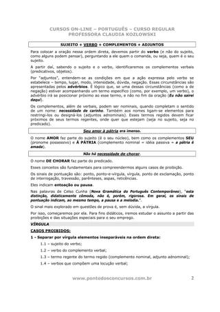 CURSOS ON-LINE – PORTUGUÊS – CURSO REGULAR
                PROFESSORA CLAUDIA KOZLOWSKI

                SUJEITO + VERBO + COMPLEMENTOS + ADJUNTOS
Para colocar a oração nessa ordem direta, devemos partir do verbo (e não do sujeito,
como alguns podem pensar), perguntando a ele quem o comanda, ou seja, quem é o seu
sujeito.
A partir daí, sabendo o sujeito e o verbo, identificaremos os complementos verbais
(predicativos, objetos).
Por “adjuntos”, entendem-se as condições em que a ação expressa pelo verbo se
estabelece – tempo, lugar, modo, intensidade, dúvida, negação. Essas circunstâncias são
apresentadas pelos advérbios. É lógico que, se uma dessas circunstâncias (como a de
negação) estiver acompanhando um termo específico (como, por exemplo, um verbo), o
advérbio irá se posicionar próximo ao esse termo, e não no fim da oração (Eu não sairei
daqui).
Os complementos, além de verbais, podem ser nominais, quando completam o sentido
de um nome: necessidade de carinho. Também aos nomes ligam-se elementos para
restringi-los ou designá-los (adjuntos adnominais). Esses termos regidos devem ficar
próximos de seus termos regentes, onde quer que estejam (seja no sujeito, seja no
predicado).
                               Seu amor à pátria era imenso.
O nome AMOR faz parte do sujeito (é o seu núcleo), bem como os complementos SEU
(pronome possessivo) e À PÁTRIA (complemento nominal = idéia passiva = a pátria é
amada).
                               Não há necessidade de chorar.
O nome DE CHORAR faz parte do predicado.
Esses conceitos são fundamentais para compreendermos alguns casos de proibição.
Os sinais de pontuação são: ponto, ponto-e-vírgula, vírgula, ponto de exclamação, ponto
de interrogação, travessão, parênteses, aspas, reticências.
Eles indicam entoação ou pausa.
Nas palavras de Celso Cunha (Nova Gramática do Português Contemporâneo), “esta
distinção, didaticamente cômoda, não é, porém, rigorosa. Em geral, os sinais de
pontuação indicam, ao mesmo tempo, a pausa e a melodia.”.
O sinal mais explorado em questões de prova é, sem dúvida, a vírgula.
Por isso, começaremos por ela. Para fins didáticos, iremos estudar o assunto a partir das
proibições e das situações especiais para o seu emprego.
VÍRGULA
CASOS PROIBIDOS:
1 - Separar por vírgula elementos inseparáveis na ordem direta:
     1.1 – sujeito do verbo;
     1.2 – verbo do complemento verbal;
     1.3 – termo regente do termo regido (complemento nominal, adjunto adnominal);
     1.4 – verbos que compõem uma locução verbal;



                      www.pontodosconcursos.com.br                                     2
 