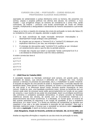 CURSOS ON-LINE – PORTUGUÊS – CURSO REGULAR
                   PROFESSORA CLAUDIA KOZLOWSKI

aspirações de solidariedade e justiça distributiva entre os homens, tão presentes nos
sonhos, utopias e projetos políticos nos últimos dois séculos. Ao contrário: o novo
modelo – cuja arrogância chegou ao extremo de considerar-se o ponto final, senão
culminante, da história – promove uma brutal concentração de renda em âmbito
mundial, multiplicando a desigualdade e banalizando de maneira assustadora a perversão
social.
Julgue se os itens a respeito do emprego dos sinais de pontuação no texto são falsos (F)
ou verdadeiros (V) para, em seguida, assinalar a opção correta.

(    )    As duas ocorrências de duplo travessão demarcam intercalações e
          desempenham função análoga à dos parênteses.
(    )    As vírgulas que se seguem a “homens”(l.4) e “sonhos”(l.5) destacam uma
          explicativa restritiva e, por isso, seu emprego é opcional.
(    )    O emprego de dois-pontos após “contrário”(l.5) justifica-se por introduzir
          um esclarecimento sobre o que foi dito no período anterior.
(    )    A função das vírgulas que isolam a expressão “senão culminante”(l.6-7) é
          a de destacá-la sintaticamente e dar-lhe relevo estilístico.
A ordem correta dos itens é
a) V F V F
b) F F V F
c) V F F V
d) V F V V
e) F V V V


13 - (ESAF/Fiscal do Trabalho/2003)
A sociedade baseada na liberdade contratual será sempre, em grande parte, uma
sociedade de classes, cuja estrutura é defendida em vantagem dos ricos. Cumpre
associar o indivíduo no processo de autoridade, isto é, o trabalhador no poder industrial.
A exclusão de alguém de uma parcela do poder é, forçosamente, a exclusão daquele dos
benefícios deste. Todos deviam e devem, portanto, ter direito a uma parte dos resultados
da vida social. E as diferenças devem existir somente quando necessárias ao bem
comum. Impõe-se, pois, uma igualdade econômica maior, porque os benefícios que um
homem pode obter do processo social estão aproximadamente em função de seu poder
de consumo, o que resulta do seu poder de propriedade. Assim os privilégios econômicos
são contrários à verdadeira sociedade democrática. O próprio conceito de liberdade
redefine-se através dos séculos, de acordo com as circunstâncias históricas e o
desenvolvimento das forças econômicas. E a liberdade, no mundo atual, só existirá de
fato quando assentada na segurança e em função da igualdade. É que a verdadeira
democracia, já o disse Turner, “é o direito do indivíduo de compartilhar as decisões que
respeitam a sua vida e da ação necessária à execução de tais decisões”. Para que a
liberdade realmente exista, é preciso que a sociedade se estruture sobre cooperação e
não sobre a exploração. E assim os homens serão livres.
    (João Mangabeira, Oração do Paraninfo, proferida em Salvador, BA, em 8/12/1944, com
                                                                            adaptações)
Analise as seguintes afirmações a respeito do uso dos sinais de pontuação no texto.

                        www.pontodosconcursos.com.br                                   20
 