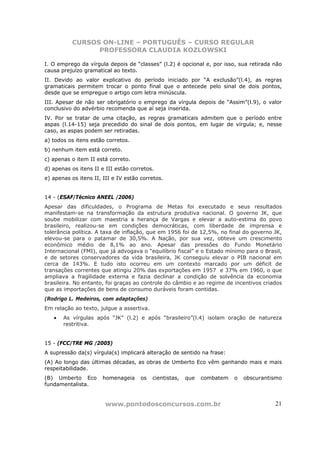 CURSOS ON-LINE – PORTUGUÊS – CURSO REGULAR
                PROFESSORA CLAUDIA KOZLOWSKI

I. O emprego da vírgula depois de “classes” (l.2) é opcional e, por isso, sua retirada não
causa prejuízo gramatical ao texto.
II. Devido ao valor explicativo do período iniciado por “A exclusão”(l.4), as regras
gramaticais permitem trocar o ponto final que o antecede pelo sinal de dois pontos,
desde que se empregue o artigo com letra minúscula.
III. Apesar de não ser obrigatório o emprego da vírgula depois de “Assim”(l.9), o valor
conclusivo do advérbio recomenda que aí seja inserida.
IV. Por se tratar de uma citação, as regras gramaticais admitem que o período entre
aspas (l.14-15) seja precedido do sinal de dois pontos, em lugar de vírgula; e, nesse
caso, as aspas podem ser retiradas.
a) todos os itens estão corretos.
b) nenhum item está correto.
c) apenas o item II está correto.
d) apenas os itens II e III estão corretos.
e) apenas os itens II, III e IV estão corretos.


14 - (ESAF/Técnico ANEEL /2006)
Apesar das dificuldades, o Programa de Metas foi executado e seus resultados
manifestam-se na transformação da estrutura produtiva nacional. O governo JK, que
soube mobilizar com maestria a herança de Vargas e elevar a auto-estima do povo
brasileiro, realizou-se em condições democráticas, com liberdade de imprensa e
tolerância política. A taxa de inflação, que em 1956 foi de 12,5%, no final do governo JK,
elevou-se para o patamar de 30,5%. A Nação, por sua vez, obteve um crescimento
econômico médio de 8,1% ao ano. Apesar das pressões do Fundo Monetário
Internacional (FMI), que já advogava o “equilíbrio fiscal” e o Estado mínimo para o Brasil,
e de setores conservadores da vida brasileira, JK conseguiu elevar o PIB nacional em
cerca de 143%. E tudo isto ocorreu em um contexto marcado por um déficit de
transações correntes que atingiu 20% das exportações em 1957 e 37% em 1960, o que
ampliava a fragilidade externa e fazia declinar a condição de solvência da economia
brasileira. No entanto, foi graças ao controle do câmbio e ao regime de incentivos criados
que as importações de bens de consumo duráveis foram contidas.
(Rodrigo L. Medeiros, com adaptações)
Em relação ao texto, julgue a assertiva.
   •   As vírgulas após “JK” (l.2) e após “brasileiro”(l.4) isolam oração de natureza
       restritiva.


15 - (FCC/TRE MG /2005)
A supressão da(s) vírgula(s) implicará alteração de sentido na frase:
(A) Ao longo das últimas décadas, as obras de Umberto Eco vêm ganhando mais e mais
respeitabilidade.
(B) Umberto Eco        homenageia     os   cientistas,   que   combatem   o   obscurantismo
fundamentalista.


                        www.pontodosconcursos.com.br                                    21
 