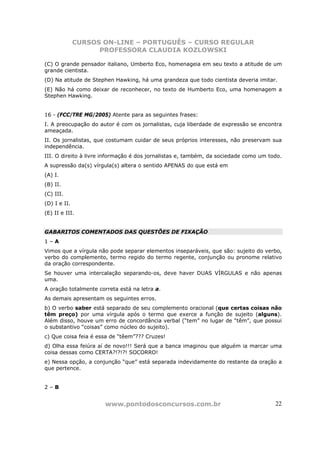 CURSOS ON-LINE – PORTUGUÊS – CURSO REGULAR
                    PROFESSORA CLAUDIA KOZLOWSKI

(C) O grande pensador italiano, Umberto Eco, homenageia em seu texto a atitude de um
grande cientista.
(D) Na atitude de Stephen Hawking, há uma grandeza que todo cientista deveria imitar.
(E) Não há como deixar de reconhecer, no texto de Humberto Eco, uma homenagem a
Stephen Hawking.


16 - (FCC/TRE MG/2005) Atente para as seguintes frases:
I. A preocupação do autor é com os jornalistas, cuja liberdade de expressão se encontra
ameaçada.
II. Os jornalistas, que costumam cuidar de seus próprios interesses, não preservam sua
independência.
III. O direito à livre informação é dos jornalistas e, também, da sociedade como um todo.
A supressão da(s) vírgula(s) altera o sentido APENAS do que está em
(A) I.
(B) II.
(C) III.
(D) I e II.
(E) II e III.


GABARITOS COMENTADOS DAS QUESTÕES DE FIXAÇÃO
1–A
Vimos que a vírgula não pode separar elementos inseparáveis, que são: sujeito do verbo,
verbo do complemento, termo regido do termo regente, conjunção ou pronome relativo
da oração correspondente.
Se houver uma intercalação separando-os, deve haver DUAS VÍRGULAS e não apenas
uma.
A oração totalmente correta está na letra a.
As demais apresentam os seguintes erros.
b) O verbo saber está separado de seu complemento oracional (que certas coisas não
têm preço) por uma vírgula após o termo que exerce a função de sujeito (alguns).
Além disso, houve um erro de concordância verbal (“tem” no lugar de “têm”, que possui
o substantivo “coisas” como núcleo do sujeito).
c) Que coisa feia é essa de “têem”??? Cruzes!
d) Olha essa feiúra aí de novo!!! Será que a banca imaginou que alguém ia marcar uma
coisa dessas como CERTA?!?!?! SOCORRO!
e) Nessa opção, a conjunção “que” está separada indevidamente do restante da oração a
que pertence.


2–B


                       www.pontodosconcursos.com.br                                   22
 