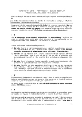 CURSOS ON-LINE – PORTUGUÊS – CURSO REGULAR
                PROFESSORA CLAUDIA KOZLOWSKI

Busca-se a opção em que se verifica erro de pontuação. Vejamos a construção da opção
b:
As ilusões nos doentes mentais, são devidas à perturbação da atenção, a influências
emocionais e a alterações da consciência.
Houve uma indevida separação do sujeito (As ilusões) do verbo correspondente (são) por
meio de uma vírgula isolada. Há duas formas de correção: elimina-se a vírgula (As
ilusões nos doentes mentais são devidas...) ou coloca-se uma outra vírgula, isolando a
expressão “nos doentes mentais” (As ilusões, nos doentes mentais, são devidas...).


3–D
Em “a possibilidade de as empresas reformularem (5) seus processos”, a vírgula não
pode ser colocada nesse ponto, pois estaria separando o verbo reformular de seu
complemento verbal seus processos – um dos casos de proibição.


Vamos analisar cada uma das demais propostas:
a) Correta. Encerra-se a primeira passagem, mas o período seguinte segue a mesma
   linha argumentativa. Por isso, o melhor sinal é o ponto-e-vírgula: “A era do vapor
   deslocou a produção do lar para a fábrica; com a eletricidade [uma nova era]...”.
b) Correta. Em (2), indica-se, com a vírgula, o deslocamento da expressão adverbial
   “com a eletricidade” para o início da oração. Por sua vez, a expressão “com
   computadores e Internet”, de valor adverbial, deve ser isolada por vírgulas em (3) e
   (4).
c) Correta. Com o emprego de vírgulas, travessões ou parênteses, destaca-se o valor
   explicativo da expressão adverbial “com computadores e Internet”.
e) Correta. Também de valor explicativo (justifica-se o fato de ser considerado
   surpreendente), é indicada a vírgula ou o travessão. Tendo em vista o fim do período
   com a expressão explicativa, no lugar do segundo sinal (que faria a “dobradinha”
   com o primeiro) é colocado o ponto que encerra todo o período.


4–C
O deslocamento da expressão circunstancial “Daqui a mais ou menos 1 bilhão de anos”
(adjunto adverbial de tempo), por não ser curto, exige o emprego de vírgula. É um termo
deslocado ou, nas palavras do examinador, em ordem inversa.
Na ordem direta, a construção seria “A Terra não será mais habitável daqui a mais ou
menos 1 bilhão de anos.”.


5–C
Expressões ou orações intercaladas, que apresentem comentários ou explicações, devem
ser isoladas por vírgulas, de modo a não interferir no restante da estrutura oracional.

Note que na opção a houve uma alteração de sentido da expressão “é óbvio”, somente
com a retirada de uma das vírgulas que deveriam isolá-la. De acordo com a nova
apresentação, o que “é óbvio” não é mais “o preenchimento do lapso” (“Esse lapso, é

                      www.pontodosconcursos.com.br                                  23
 