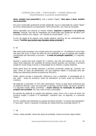 CURSOS ON-LINE – PORTUGUÊS – CURSO REGULAR
                PROFESSORA CLAUDIA KOZLOWSKI

óbvio, também será preenchido”), mas o próprio “lapso”: Esse lapso é óbvio, também
será preenchido.

Em outra construção igualmente errada (opção d), houve a separação do sujeito “lapso”
da forma verbal passiva correspondente “será preenchido”, por meio de travessão.

Outra expressão que deveria se manter isolada: esperam o governo e os próprios
bancos. Contudo, isso não foi respeitado nas construções das opções a e d (abriu com
travessão e fechou com vírgula – um “samba do crioulo doido”...rs...).

O erro da opção e foi separar uma oração adjetiva restritiva de seu antecedente por
vírgula (“medidas que tornem essa travessia menos arriscada”).



6–C

Não está errado empregar uma vírgula antes da conjunção “e”. O problema é como fazer
isso para não errar. O autor do texto fez com perfeição, já que os sujeitos das orações
coordenadas são diferentes (o primeiro – “o modo de produção capitalista”, e o segundo,
“nada”).

Quando o sujeito das duas orações for o mesmo, isso não será possível, a não ser em
casos muito especiais, por questões de clareza textual (quando, por exemplo, a primeira
oração for muito longa e houver a necessidade de se retomar o sujeito distante).

Muita gente deve ter achado estranha a primeira construção (opção a). Contudo, em
aula, vimos os casos de polissíndeto, em que podemos repetir a conjunção para dar
ênfase aos elementos (lembra do poema de Vinícius?).

Então, estaria correta a construção. Reforça-se, com a repetição, a necessidade de se
sair cedo – antes de anoitecer, antes de acenderem as luzes, antes de fecharem o
comércio.

Na opção b, a conjunção “e” tem valor adversativo. Vimos na aula sobre conectivos que
só podemos afirmar o valor da conjunção no período, lembra? Então, há entre a primeira
e a segunda oração idéias contrárias – muito esforço na realização do projeto ≠
projeto mal-sucedido. Por isso, está correta a pontuação.

No período da opção d, os sujeitos são distintos, assim como o fez o autor do texto. Na
primeira oração, o sujeito é “A expedição”, enquanto que, na segunda, é o pronome
“todos”.

Por fim, também são diferentes os sujeitos do último período: “a maioria dos estudantes”
e “seus pais”. Assim, é possível o emprego de vírgula antes da conjunção aditiva “e”.



7–A

Temos, nessa questão, vários dos casos de proibição. Vamos enumerar alguns deles.



                      www.pontodosconcursos.com.br                                   24
 