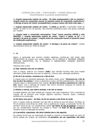 CURSOS ON-LINE – PORTUGUÊS – CURSO REGULAR
                PROFESSORA CLAUDIA KOZLOWSKI

b) vírgula separando sujeito do verbo: “Os olhos empapuçados(,) são os mesmos”;
vírgula antes de conjunção causal (é possível antes de conjunção explicativa):
“a barriga só parou de crescer (conseqüência)(,) porque (causa) não havia mais lugar...”.

c) vírgula separando sujeito do verbo: “o cabelo (,) se foi”; a expressão “atrás do
balcão” já está no fim do período, não havendo justificativa para uma pausa (indicada
por vírgula).

d) vírgula após a conjunção adversativa “mas” (seria possível ANTES e não
DEPOIS) + vírgula separando sujeito do verbo: “mas(,) o cabelo, se foi” e “a
barriga(,) só parou de crescer”; vírgula antes de conjunção causal (é possível antes
de conjunção explicativa).

e) vírgula separando sujeito do verbo: “a barriga(,) só parou de crescer”; vírgula
desnecessária antes de “atrás do balcão”.



8–B

Agora, a pontuação que envolve orações adjetivas. Lembre-se: não existe caso
FACULTATIVO de vírgula com oração adjetiva. OU A VÍRGULA É PROIBIDA (ORAÇÃO
ADJETIVA RESTRITIVA), OU A VÍRGULA É OBRIGATÓRIA (ORAÇÃO ADJETIVA
EXPLICATIVA).
Vejamos caso a caso:
a) João, desenha uma ave no caderno.
Com a vírgula, isola-se um vocativo (João). Sua retirada tornaria esta uma oração
afirmativa (João desenha uma ave no caderno.). Ocorre, pois, alteração semântica.
b) No dia 5 de outubro, comemora-se o Dia da Ave.
A vírgula isola um elemento deslocado. Na ordem direta, seria: “Comemora-se o Dia da
Ave no dia 5 de outubro.”. Como o elemento é curto e de fácil entendimento, não haveria
prejuízo algum o deslocamento sem vírgula: No dia 5 de outubro comemora-se o Dia da
Ave. Assim, com a retirada da vírgula, não ocorre nenhuma mudança de sentido da
frase. Esta é a resposta correta.
c) Chamei a menina, que estava sentada, e ela não se mexeu.
A oração adjetiva, por estar isolada por vírgulas, tem valor explicativo. Com a retirada da
vírgula, ela se tornaria uma oração adjetiva restritiva. Haveria, assim, mudança
semântica na construção.
d) Ela falava sem parar – da festa, do fim de semana e das férias de verão.
Com a vírgula, pode-se entender que são três os temas de que ela falava: da festa, do
fim de semana e das férias de verão. Com a ausência da vírgula, a expressão “do fim de
semana” deixa de ser um complemento verbal (ela falava do fim de semana) e passa a
ser um complemento nominal, em relação a “festa” (“a festa do fim de semana”).
Também ocorre aí alteração de sentido.
e) A secretária, organizada, não deixa trabalho para o dia seguinte.
Da mesma forma que na construção da opção c, haveria a transformação de valor do
termo isolado por vírgula: de explicativo (A secretária, por ser organizada, não deixa

                       www.pontodosconcursos.com.br                                     25
 